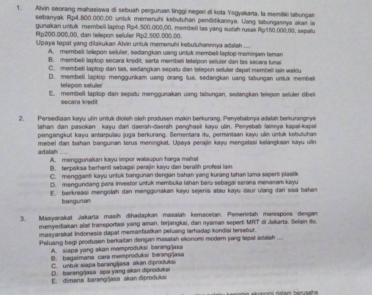 Alvin seorang mahasiswa di sebuah perguruan tinggi negeri di kota Yogyakarta. Ia memiliki tabungan
sebanyak Rp4.800.000,00 untuk memenuhi kebutuhan pendidikannya. Uang tabungannya akan ia
gunakan untuk membeli laptop Rp4.500.000,00, membeli tas yang sudah rusak Rp150.000,00, sepatu
Rp200.000,00, dan telepon seluler Rp2.500.000,00.
Upaya tepat yang dilakukan Alvin untuk memenuhi kebutuhannnya adalah ....
A. membeli telepon seluler, sedangkan uang untuk membeli laptop meminjam teman
B. membeli laptop secara kredit, serta membeli telelpon seluler dan tas secara tunai
C. membeli laptop dan tas, sedangkan sepatu dan telepon seluler dapat membeli lain waktu
D. membeli laptop menggunkam uang orang tua, sedangkan uang tabungan untuk membeli
telepon seluler
E. membeli laptop dan sepatu menggunakan uang tabungan, sedangkan telepon seluler dibeli
secara kredit
2. Persediaan kayu ulin untuk dioleh oleh produsen makin berkurang. Penyebabnya adalah berkurangnya
lahan dan pasokan kayu dari daerah-daerah penghasil kayu ulin. Penyebab lainnya kapal-kapal
pengangkut kayu antarpulau juga berkurang. Sementara itu, permintaan kayu ulin untuk kebutuhan
mebel dan bahan bangunan terus meningkat. Upaya perajin kayu mengatasi kelangkaan kayu ulin
adalah ....
A. menggunakan kayu impor walaupun harga mahal
B. terpaksa berhenti sebagai perajin kayu dan beralih profesi lain
C. mengganti kayu untuk bangunan dengan bahan yang kurang tahan lama seperti plastik
D. mengundang para investor untuk membuka lahan baru sebagai sarana menanam kayu
E. berkreasi mengolah dan menggunakan kayu sejenis atau kayu daur ulang dari sisa bahan
bangunan
3. Masyarakat Jakarta masih dihadapkan masalah kemacetan. Pemerintah merespons dengan
menyediakan alat transportasi yang aman, terjangkai, dan nyaman seperti MRT di Jakarta. Selain itu,
masyarakat Indonesia dapat memanfaatkan peluang terhadap kondisi tersebut.
Peluang bagi produsen berkaitan dengan masalah ekonomi modern yang tepat adalah ....
A. siapa yang akan memproduksi barang/jasa
B. bagaimana cara memproduksi barang/jasa
C. untuk siapa barangljasa akan diproduksi
D. barang/jasa apa yang akan diproduksi
E. dimana barang/jasa akan diproduksi
e gi a tan ekonomi dalam berusaha