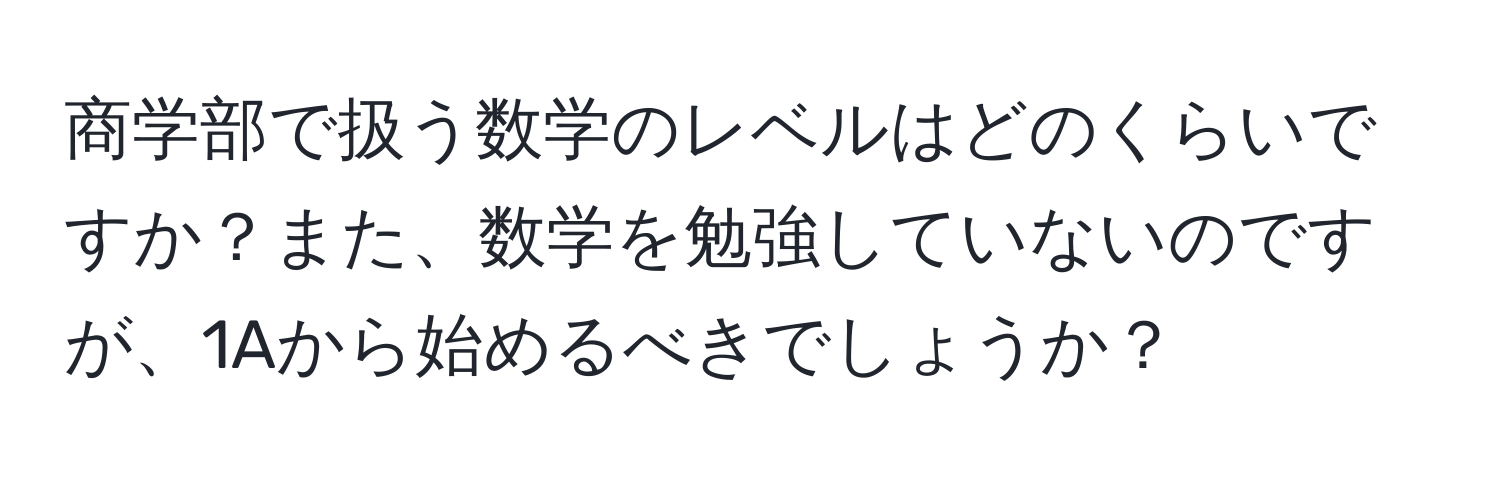 商学部で扱う数学のレベルはどのくらいですか？また、数学を勉強していないのですが、1Aから始めるべきでしょうか？