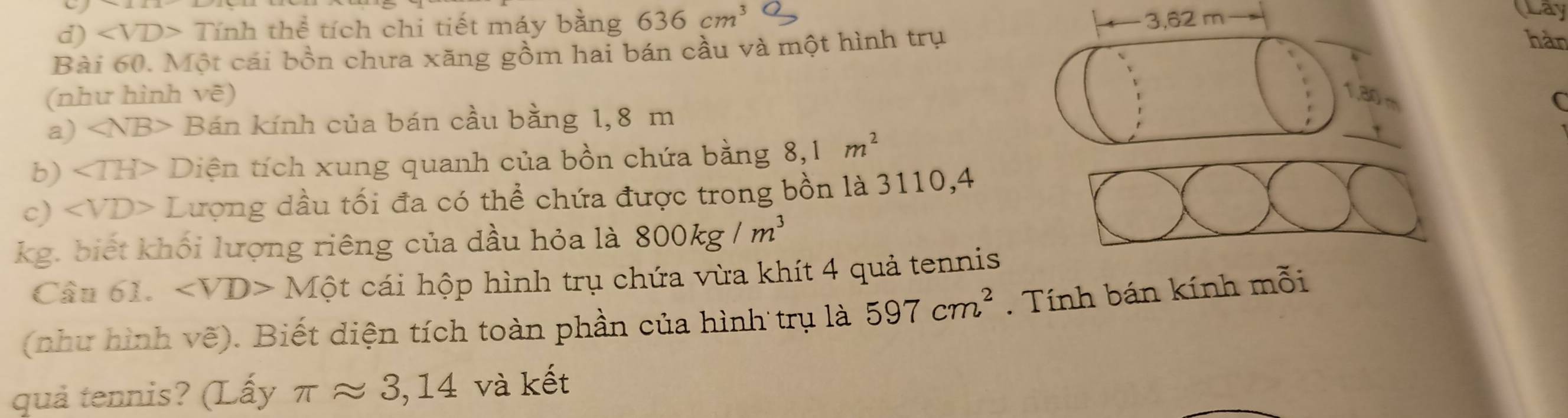 d) Tinhthe tích chi tiết máy bằng 636cm^3
hàn
Bài 60. Một cái bồn chưa xăng gồm hai bán cầu và một hình trụ 3,62 m
Lay
(như hình vẽ)
13
a) * Bán kính của bán cầu bằng 1,8 m D_Lj 
C
b) ∠ TH> Diện tích xung quanh của bồn chứa bằng 8,1m^2
c) ∠ VD> Lượng dầu tối đa có thể chứa được trong bồn là 3110,4
kg. biết khối lượng riêng của dầu hỏa là 800kg/m^3
Cầu 61. Mhat Qt cái hộp hình trụ chứa vừa khít 4 quả tennis
(như hình vẽ). Biết diện tích toàn phần của hình trụ là 597cm^2. Tính bán kính mỗi
quả tennis? (Lấy π approx 3,14 và kết