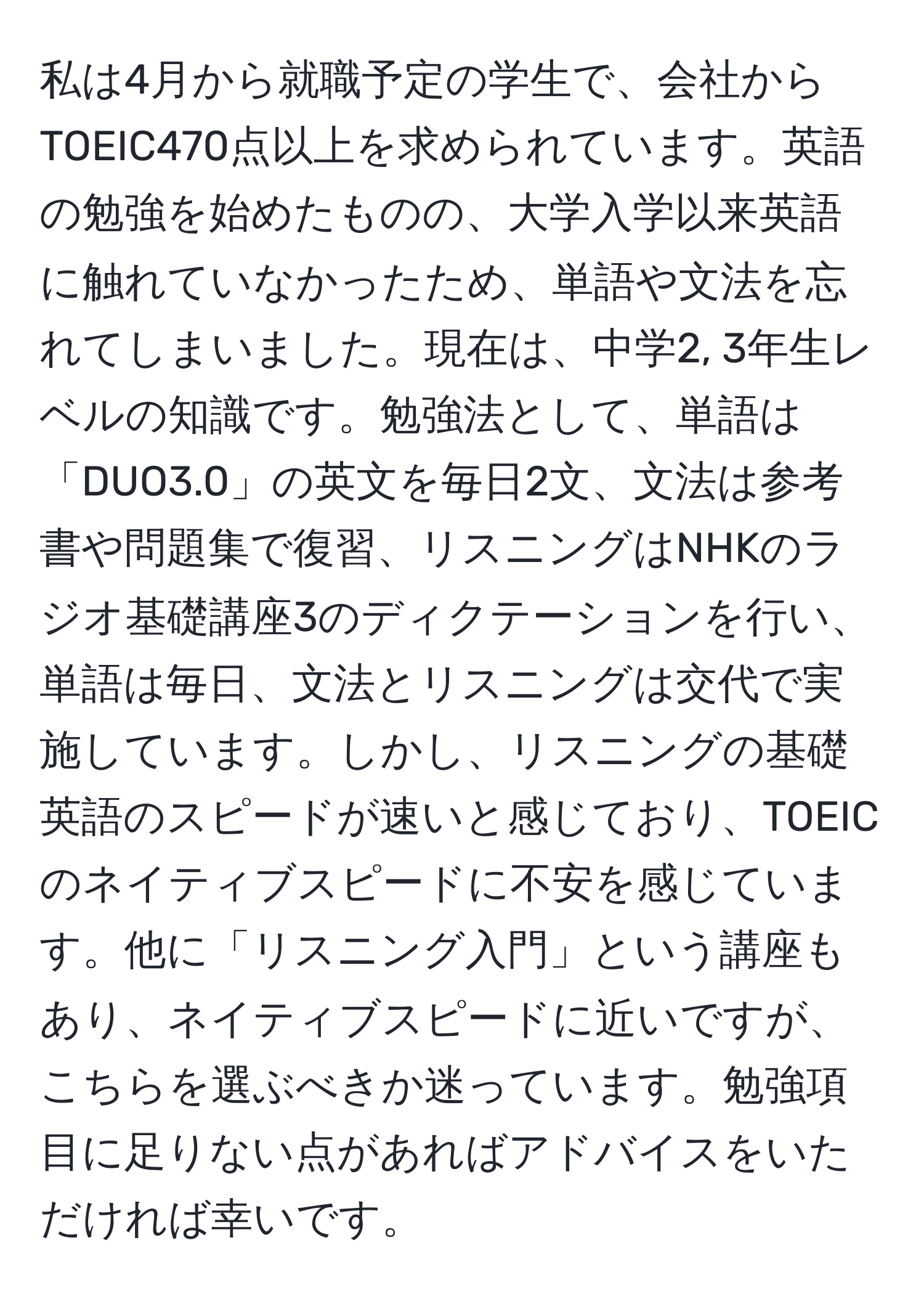 私は4月から就職予定の学生で、会社からTOEIC470点以上を求められています。英語の勉強を始めたものの、大学入学以来英語に触れていなかったため、単語や文法を忘れてしまいました。現在は、中学2, 3年生レベルの知識です。勉強法として、単語は「DUO3.0」の英文を毎日2文、文法は参考書や問題集で復習、リスニングはNHKのラジオ基礎講座3のディクテーションを行い、単語は毎日、文法とリスニングは交代で実施しています。しかし、リスニングの基礎英語のスピードが速いと感じており、TOEICのネイティブスピードに不安を感じています。他に「リスニング入門」という講座もあり、ネイティブスピードに近いですが、こちらを選ぶべきか迷っています。勉強項目に足りない点があればアドバイスをいただければ幸いです。