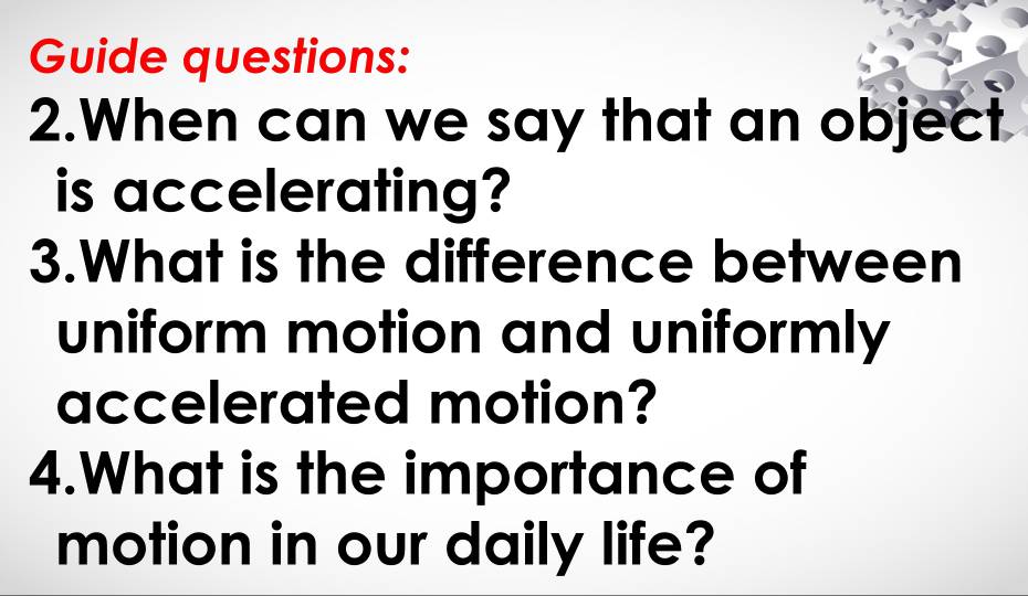 Guide questions: 
2.When can we say that an object 
is accelerating? 
3.What is the difference between 
uniform motion and uniformly 
accelerated motion? 
4.What is the importance of 
motion in our daily life?