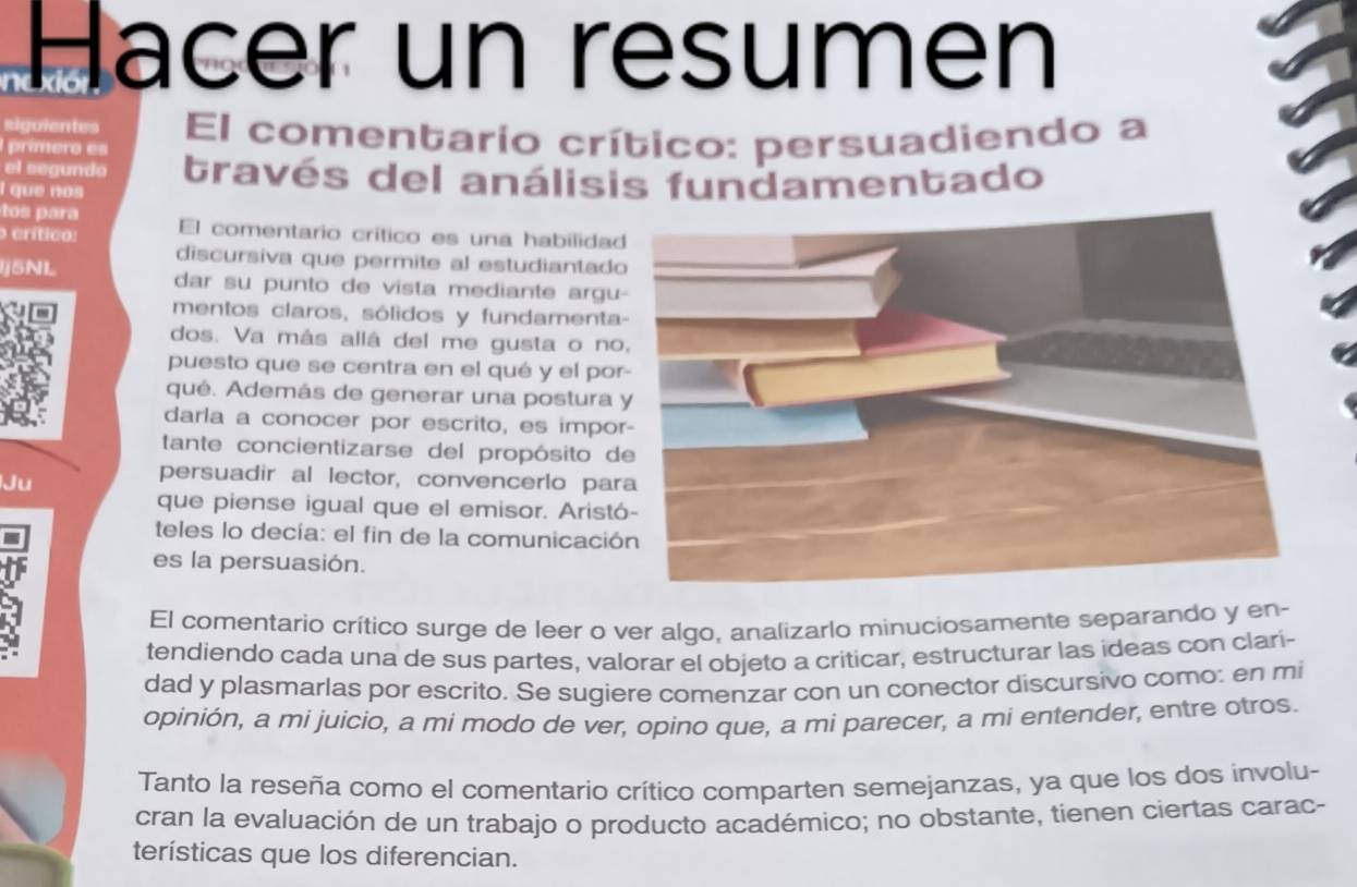 Hacer un resumen 
Riguientes El comentario crítico: persuadiendo a 
prímero es 
el segundo través del análisis fundamentado 
I que nos 
r 
o crítico: El comentario crítico es una habilida 
discursiva que permite al estudiantad 
j5NL dar su punto de vista mediante argu 
mentos claros, sólidos y fundamenta 
dos. Va más allá del me gusta o no 
puesto que se centra en el qué y el po 
qué. Además de generar una postura 
darla a conocer por escrito, es impo 
tante concientizarse del propósito d 
Ju 
persuadir al lector, convencerlo pa 
que piense igual que el emisor. Arist 
teles lo decía: el fin de la comunicació 
es la persuasión. 
El comentario crítico surge de leer o ver algo, analizarlo minuciosamente separando y en 
tendiendo cada una de sus partes, valorar el objeto a criticar, estructurar las ideas con clarí- 
dad y plasmarlas por escrito. Se sugiere comenzar con un conector discursivo como: en mi 
opinión, a mi juicio, a mi modo de ver, opíno que, a mi parecer, a mi entender, entre otros. 
Tanto la reseña como el comentario crítico comparten semejanzas, ya que los dos involu- 
cran la evaluación de un trabajo o producto académico; no obstante, tienen ciertas carac- 
terísticas que los diferencian.