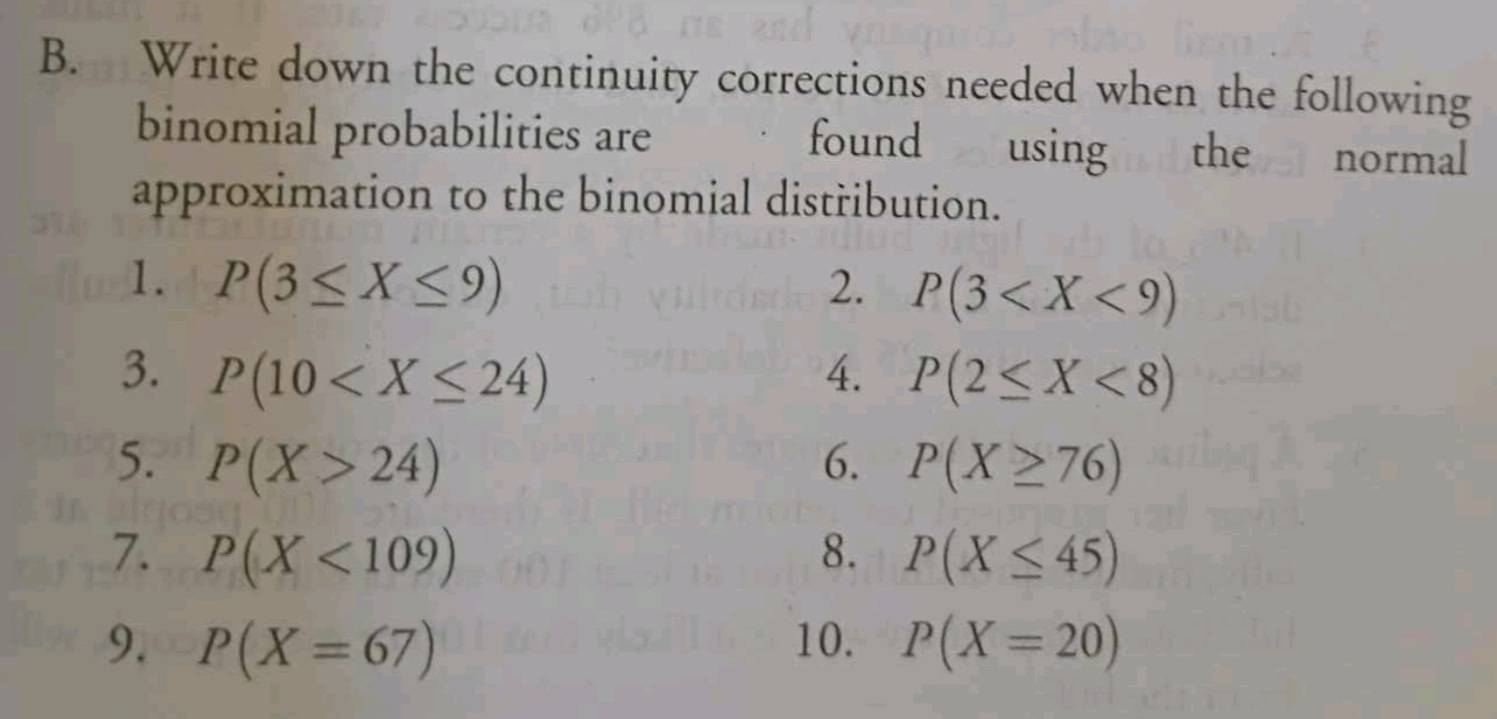 Write down the continuity corrections needed when the following 
binomial probabilities are found using the normal 
approximation to the binomial distřibution. 
1. P(3≤ X≤ 9) 2. P(3
3. P(10 4. P(2≤ X<8)
5. P(X>24) 6. P(X≥ 76)
7. P(X<109) 8. P(X≤ 45)
9. P(X=67) 10. P(X=20)