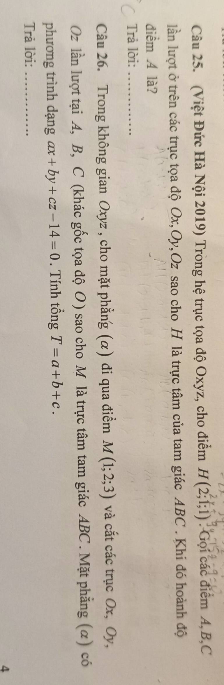 (Việt Đức Hà Nội 2019) Trong hệ trục tọa độ Oxyz, cho điểm H(2;1;1) : Gọi các điểm A, B, C
lần lượt ở trên các trục tọa độ Ox, Oy, Oz sao cho H là trực tâm của tam giác ABC. Khi đó hoành độ 
điểm A là? 
Trả lời:_ 
Câu 26. Trong không gian Oxyz , cho mặt phẳng (α) đi qua điểm M(1;2;3) và cắt các trục Ox, Oy,
Oz lần lượt tại A, B, C (khác gốc tọa độ O) sao cho M là trực tâm tam giác ABC. Mặt phẳng (α) có 
phương trình dạng ax+by+cz-14=0. Tính tổng T=a+b+c. 
Trả lời:_ 
4