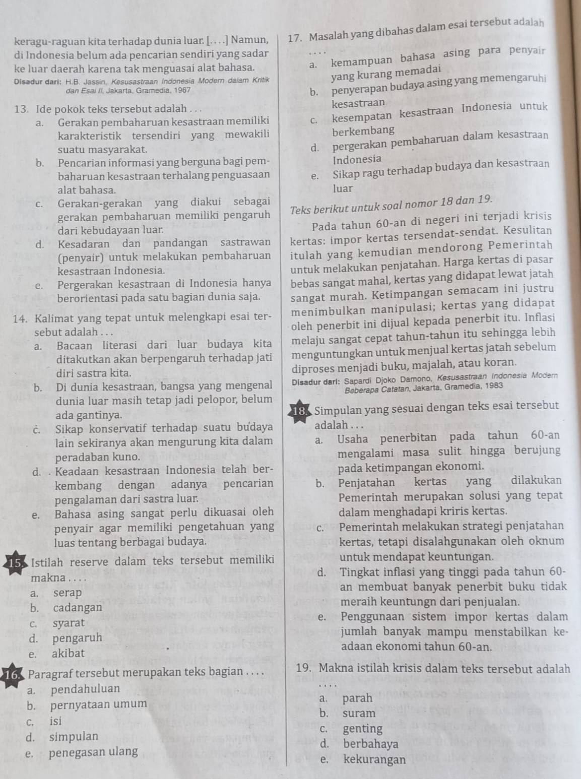 keragu-raguan kita terhadap dunia luar. [. . . .] Namun, 17. Masalah yang dibahas dalam esai tersebut adalah
di Indonesia belum ada pencarian sendiri yang sadar
ke luar daerah karena tak menguasai alat bahasa.
a. kemampuan bahasa asing para penyair
Disadur darl: H.B. Jassin, Kesusastraan Indonesia Modern dalam Kritik
yang kurang memadai
dan Esai II, Jakarta, Gramedia, 1967
b. penyerapan budaya asing yang memengaruhi
13. Ide pokok teks tersebut adalah . . .
kesastraan
a. Gerakan pembaharuan kesastraan memiliki c. kesempatan kesastraan Indonesia untuk
karakteristik tersendiri yang mewakili berkembang
suatu masyarakat.
d. pergerakan pembaharuan dalam kesastraan
b. Pencarian informasi yang berguna bagi pem-
Indonesia
baharuan kesastraan terhalang penguasaan e. Sikap ragu terhadap budaya dan kesastraan
alat bahasa. luar
c. Gerakan-gerakan yang diakui sebagai
gerakan pembaharuan memiliki pengaruh Teks berikut untuk soal nomor 18 dan 19.
dari kebudayaan luar.
Pada tahun 60-an di negeri ini terjadi krisis
d. Kesadaran dan pandangan sastrawan kertas: impor kertas tersendat-sendat. Kesulitan
(penyair) untuk melakukan pembaharuan itulah yang kemudian mendorong Pemerintah
kesastraan Indonesia.
untuk melakukan penjatahan. Harga kertas di pasar
e. Pergerakan kesastraan di Indonesia hanya bebas sangat mahal, kertas yang didapat lewat jatah
berorientasi pada satu bagian dunia saja. sangat murah. Ketimpangan semacam ini justru
14. Kalimat yang tepat untuk melengkapi esai ter- menimbulkan manipulasi; kertas yang didapat
sebut adalah . . . oleh penerbit ini dijual kepada penerbit itu. Inflasi
a. Bacaan literasi dari luar budaya kita melaju sangat cepat tahun-tahun itu sehingga lebih
ditakutkan akan berpengaruh terhadap jati menguntungkan untuk menjual kertas jatah sebelum
diri sastra kita. diproses menjadi buku, majalah, atau koran.
b. Di dunia kesastraan, bangsa yang mengenal  Disadur darl: Sapardi Djoko Damono, Kesusastraan Indonesia Modern
dunia luar masih tetap jadi pelopor, belum Beberapa Catatan, Jakarta, Gramedia, 1983
ada gantinya. 18.  Simpulan yang sésuai dengan teks esai tersebut
c. Sikap konservatif terhadap suatu budaya adalah . . .
lain sekiranya akan mengurung kita dalam a. Usaha penerbitan pada tahun 60-an
peradaban kuno. mengalami masa sulit hingga berujung
d. . Keadaan kesastraan Indonesia telah ber- pada ketimpangan ekonomi.
kembang dengan adanya pencarian b. Penjatahan kertas yang dilakukan
pengalaman dari sastra luar. Pemerintah merupakan solusi yang tepat
e. Bahasa asing sangat perlu dikuasai oleh dalam menghadapi kriris kertas.
penyair agar memiliki pengetahuan yang c. Pemerintah melakukan strategi penjatahan
luas tentang berbagai budaya. kertas, tetapi disalahgunakan oleh oknum
15. Istilah reserve dalam teks tersebut memiliki untuk mendapat keuntungan.
makna . . . . d. Tingkat inflasi yang tinggi pada tahun 60-
a. serap
an membuat banyak penerbit buku tidak
b. cadangan
meraih keuntungn dari penjualan.
e. Penggunaan sistem impor kertas dalam
c. syarat
d. pengaruh
jumlah banyak mampu menstabilkan ke-
adaan ekonomi tahun 60-an.
e. akibat
16 Paragraf tersebut merupakan teks bagian . . . . 19. Makna istilah krisis dalam teks tersebut adalah
a. pendahuluan
b. pernyataan umum a. parah
b. suram
c. isi
c. genting
d. simpulan d. berbahaya
e. penegasan ulang e. kekurangan