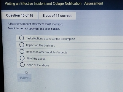 Writing an Effective Incident and Outage Notification - Assessment
Question 10 of 15 8 out of 15 correct
A Business Impact statement must mention:
Select the correct option(s) and click Submit.
Tasks/Actions users cannot accomplish
Impact on the business
Impact on other modules/aspects
All of the above
None of the above
SUBMIT