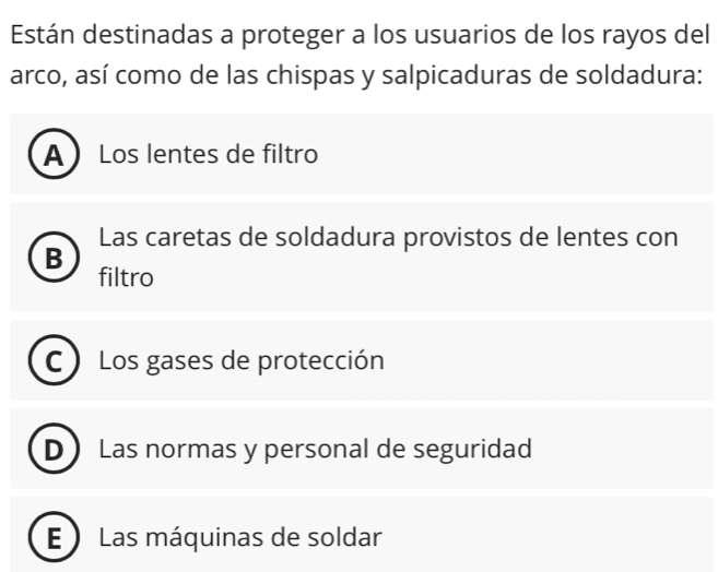 Están destinadas a proteger a los usuarios de los rayos del
arco, así como de las chispas y salpicaduras de soldadura:
A Los lentes de filtro
Las caretas de soldadura provistos de lentes con
B
filtro
C ) Los gases de protección
D Las normas y personal de seguridad
E ) Las máquinas de soldar