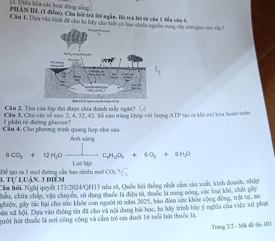 Điêu hòa các hoạt động sống. 
PHẢN III. (1 điểm). Câu hỏi trả lời ngắn. Hs trả lời từ câu 1 đến câu 4. 
Câu 1. Dựa vào hình đã cho hs hãy cho biết có bao nhiêu nguồn cung cấp nitrogen cho cây? 
Câu 2. Tim của lớp thú được chia thành mấy ngăn? 
Câu 3. Cho các số sau: 2, 4, 32, 42. Số nào trùng khớp với lượng ATP tạo ra khi oxi hóa hoàn toàn 
1 phân tử đường glucose? 
Câu 4. Cho phương trình quang hợp như sau. 
Ánh sáng
6CO_2+12H_2Oxrightarrow ]C_6H_12O_6+6O_2+6H_2O
Để tạo ra 1 mol đường cần bao nhiêu mol CO_2 ? 
3. tự luận. 3 điểm 
Câu hỏi. Nghị quyết 173/2024/QH15 nêu rõ, Quốc hội thống nhất cấm sản xuất, kinh doanh, nhập 
chẩu, chứa chấp, vận chuyển, sử dụng thuốc lá điện tử, thuốc lá nung nóng, các loại khí, chất gây 
ghiện, gây tác hại cho sức khỏe con người từ năm 2025, bảo đảm sức khỏe cộng đồng, trật tự, an 
bàn xã hội. Dựa vào thông tin đã cho và nội dung bài học, hs hãy trình bày ý nghĩa của việc xử phạt 
gười hút thuốc lá nơi công cộng và cấm trẻ em dưới 16 tuổi hút thuốc lá. 
Trang 2/2 - Mã đề thi 401