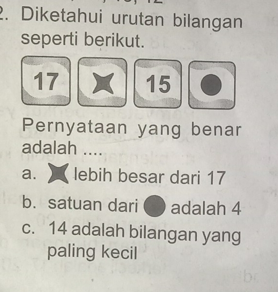 Diketahui urutan bilangan 
seperti berikut.
17
15
Pernyataan yang benar 
adalah .... 
a. lebih besar dari 17
b. satuan dari adalah 4
c. 14 adalah bilangan yang 
paling kecil