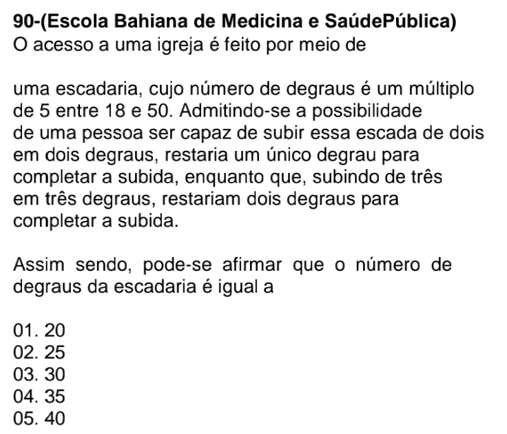 90-(Escola Bahiana de Medicina e SaúdePública)
O acesso a uma igreja é feito por meio de
uma escadaria, cujo número de degraus é um múltiplo
de 5 entre 18 e 50. Admitindo-se a possibilidade
de uma pessoa ser capaz de subir essa escada de dois
em dois degraus, restaria um único degrau para
completar a subida, enquanto que, subindo de três
em três degraus, restariam dois degraus para
completar a subida.
Assim sendo, podeçse afirmar que o número de
degraus da escadaria é igual a
01. 20
02. 25
03. 30
04. 35
05. 40