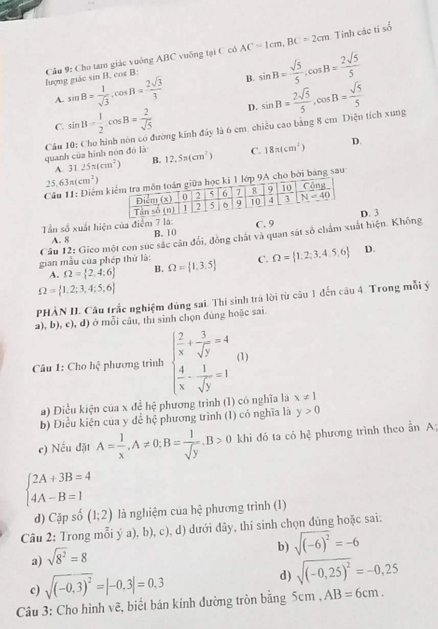 Cho tam giác vuông ABC vuống tại C có AC=1cm,BC=2cm Tinh các tí số
lượng giác sin B.cos B:
B. sin B= sqrt(5)/5 ,cos B= 2sqrt(5)/5 
A. sin B= 1/sqrt(3) ,cos B= 2sqrt(3)/3  sin B= 2sqrt(5)/5 ,cos B= sqrt(5)/5 
C. sin B= 1/2 cos B= 2/sqrt(5) 
D.
Câu 10: Cho hình nón có đường kính đáy là 6 cm, chiều cao bằng 8 cm Diện tích xung
quanh của hình nón đó là 12,5π (cm^2) C. 18π (cm^2) D.
A. 3 25π (cm^2) B.
25 63π (cm^2)
Câu 11:D Giểm kho bởi bảng sau
Tần số xuất hiện của điểm 7 lá: C. 9D. 3
A. 8 B. 10
Câu 12: Gico một con súc sắc cân đổi, đồng chất và quan sát số chấm xuất hiện. Không
D.
gian mẫu của phép thử là:
A. Omega = 2,4;6 B. Omega = 1,3,5 C. Omega = 1,2;3,4,5,6
Omega = 1,2;3,4;5,6
PHẢN II. Câu trắc nghiệm đúng sai. Thi sinh trả lời từ câu 1 đến câu 4. Trong mỗi ý
a), b), c), d) ở mỗi câu, thi sinh chọn đúng hoặc sai.
Câu 1: Cho hhat q phương trình beginarrayl  2/x + 3/sqrt(y) =4  4/x - 1/sqrt(y) =1endarray. (1)
a) Điều kiện của x đề hệ phương trình (1) có nghĩa là x!= 1
b) Điều kiện của y dể hệ phương trình (1) có nghĩa là y>0
c) Nếu đặt A= 1/x ,A!= 0;B= 1/sqrt(y) .B>0 khi đó ta có hệ phương trình theo ần A;
beginarrayl 2A+3B=4 4A-B=1endarray.
d) Cap beginarrayr 1 · endarray (1;2) là nghiệm của hệ phương trình (1)
Câu 2: Trong mỗi ý a), b), c), d) dưới dây, thí sinh chọn đúng hoặc sai:
b) sqrt((-6)^2)=-6
a) sqrt(8^2)=8
c) sqrt((-0,3)^2)=|-0,3|=0,3
d) sqrt((-0,25)^2)=-0,25
Câu 3: Cho hình về, biết bán kính đường tròn bằng 5cm , AB=6cm.