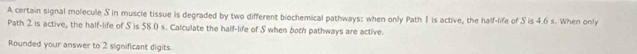 A certain signal molecule S in muscle tissue is degraded by two different biochemical pathways: when only Path 1 is active, the half-life of S is 4.6 s. When only 
Path 2 is active, the half-life of S is 58.0 s. Calculate the half-life of S when both pathways are active. 
Rounded your answer to 2 significant digits