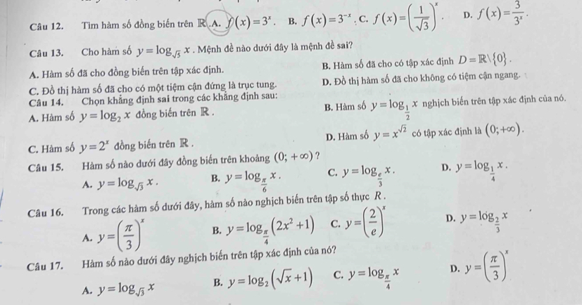 Tìm hàm số đồng biến trên R.A. f(x)=3^x. B. f(x)=3^(-x). C. f(x)=( 1/sqrt(3) )^x. D. f(x)= 3/3^x .
Câu 13. Cho hàm số y=log _sqrt(5)x. Mệnh đề nào dưới đây là mệnh đề sai?
A. Hàm số đã cho đồng biến trên tập xác định. B. Hàm số đã cho có tập xác định D=R/ 0 .
C. Đồ thị hàm số đã cho có một tiệm cận đứng là trục tung. D. Đồ thị hàm số đã cho không có tiệm cận ngang.
Câu 14. Chọn khẳng định sai trong các khẳng định sau:
A. Hàm số y=log _2x đồng biến trên R . B. Hàm số y=log _ 1/2 x nghịch biến trên tập xác định của nó.
C. Hàm số y=2^x đồng biến trên R . D. Hàm số y=x^(sqrt(2)) có tập xác định là (0;+∈fty ).
Câu 15. Hàm số nào dưới đây đồng biến trên khoảng (0;+∈fty ) ?
A. y=log _sqrt(3)x. B. y=log _ π /6 x. C. y=log _ e/3 x. D. y=log _ 1/4 x.
Câu 16. Trong các hàm s0 6 ưới đây, hàm số nào nghịch biến trên tập số thực R .
A. y=( π /3 )^x B. y=log _ π /4 (2x^2+1) C. y=( 2/e )^x D. y=log _ 2/3 x
Câu 17. Hàm số nào dưới đây nghịch biến trên tập xác định của nó?
A. y=log _sqrt(3)x B. y=log _2(sqrt(x)+1) C. y=log _ π /4 x D. y=( π /3 )^x