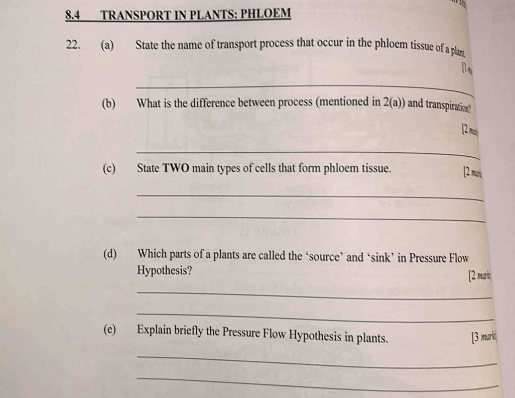 8.4 TRANSPORT IN PLANTS: PHLOEM 
22. (a) State the name of transport process that occur in the phloem tissue of a plant 
[l 
_ 
(b) What is the difference between process (mentioned in 2(a)) and transpiration? 
[2 mơi 
_ 
(c) State TWO main types of cells that form phloem tissue. 
[ mrt 
_ 
_ 
(d) Which parts of a plants are called the ‘source’ and ‘sink’ in Pressure Flow 
Hypothesis? 
[2 mark 
_ 
_ 
(e) Explain briefly the Pressure Flow Hypothesis in plants. 
[3 marki 
_ 
_