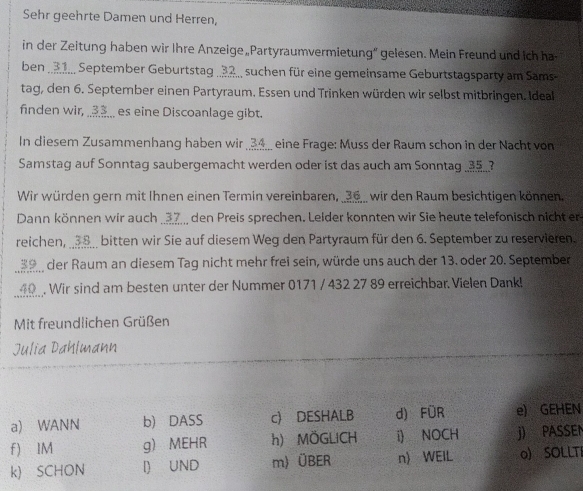 Sehr geehrte Damen und Herren,
in der Zeitung haben wir Ihre Anzeige„Partyraumvermietung“ gelesen. Mein Freund und ich ha
ben _ 91.. September Geburtstag . 32 suchen für eine gemeinsame Geburtstagsparty am Sams
tag, den 6. September einen Partyraum. Essen und Trinken würden wir selbst mitbringen. Ideal
finden wir, ..___ es eine Discoanlage gibt.
In diesem Zusammenhang haben wir 34 ___ eine Frage: Muss der Raum schon in der Nacht von
Samstag auf Sonntag saubergemacht werden oder ist das auch am Sonntag ___?
Wir würden gern mit Ihnen einen Termin vereinbaren, _ 26 _ wir den Raum besichtigen können.
Dann können wir auch 37 den Preis sprechen. Leider konnten wir Sie heute telefonisch nicht er
reichen, __ 38 _ bitten wir Sie auf diesem Weg den Partyraum für den 6. September zu reservieren.
39 der Raum an diesem Tag nicht mehr frei sein, würde uns auch der 13. oder 20. September
40 . Wir sind am besten unter der Nummer 0171 / 432 27 89 erreichbar Vielen Dank!
Mit freundlichen Grüßen
Julia Dahlmann
a) WANN b) DASS c) DESHALB d) FÜR e) GEHEN
f) IM g) MEHR h) MÖGLICH i) NOCH j) PASSEN
k) SCHON l) UND m) ÜBER n WEIL o) SOLLTI