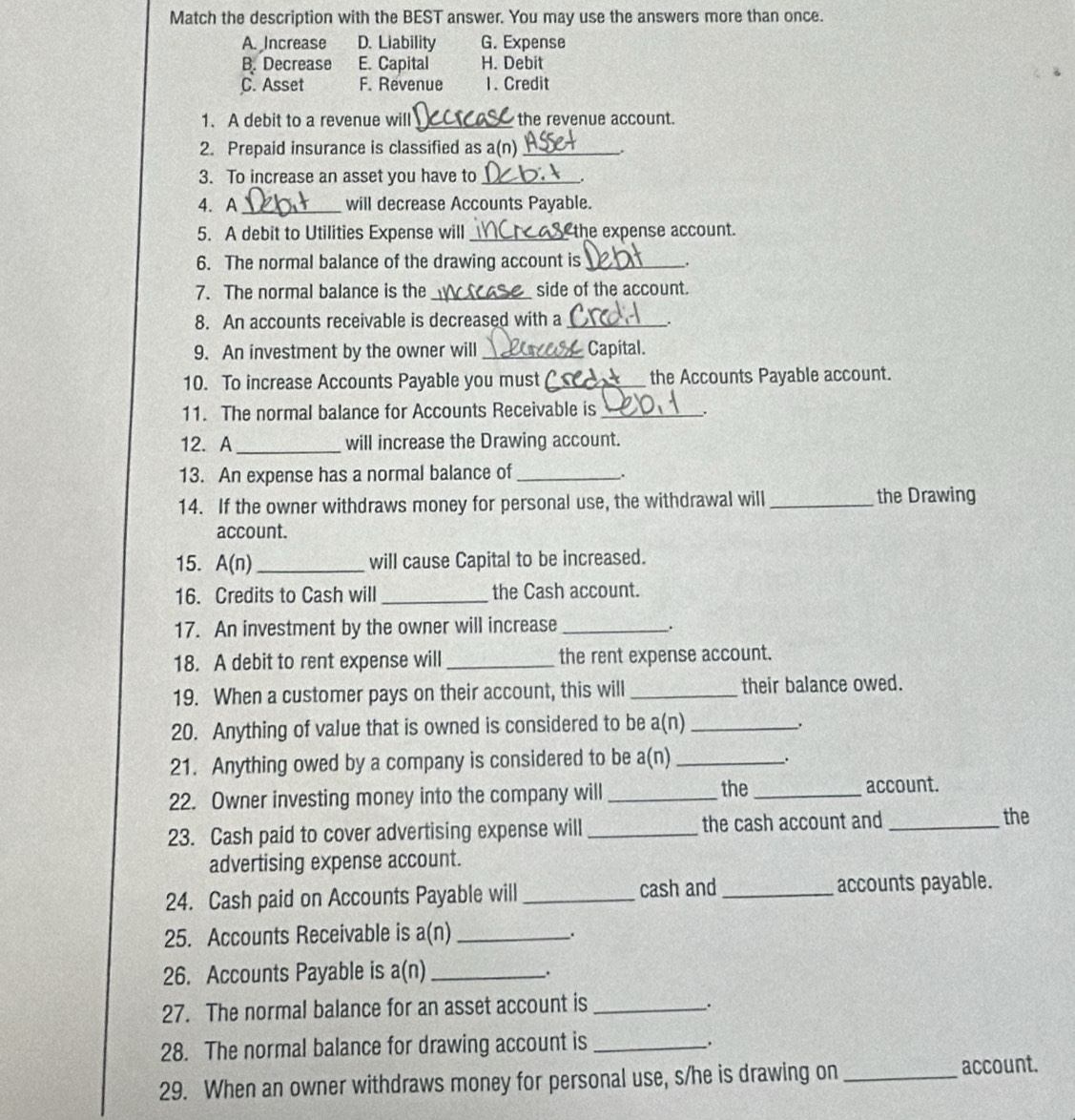 Match the description with the BEST answer. You may use the answers more than once.
A. Increase D. Liability G. Expense
B. Decrease E. Capital H. Debit
C. Asset F. Revenue 1. Credit
1. A debit to a revenue will _the revenue account.
2. Prepaid insurance is classified as a(n)_
3. To increase an asset you have to_
.
4. A_ will decrease Accounts Payable.
5. A debit to Utilities Expense will _the expense account.
6. The normal balance of the drawing account is _.
7. The normal balance is the _side of the account.
8. An accounts receivable is decreased with a_
.
9. An investment by the owner will _Capital.
10. To increase Accounts Payable you must _the Accounts Payable account.
11. The normal balance for Accounts Receivable is_ .
12. A_ will increase the Drawing account.
13. An expense has a normal balance of _.
14. If the owner withdraws money for personal use, the withdrawal will _the Drawing
account.
15. A(n) _will cause Capital to be increased.
16. Credits to Cash will _the Cash account.
17. An investment by the owner will increase _.
18. A debit to rent expense will _the rent expense account.
19. When a customer pays on their account, this will _their balance owed.
20. Anything of value that is owned is considered to be a(n)_
21. Anything owed by a company is considered to be a(n)_
.
22. Owner investing money into the company will _the _account.
23. Cash paid to cover advertising expense will _the cash account and_
the
advertising expense account.
24. Cash paid on Accounts Payable will _cash and _accounts payable.
25. Accounts Receivable is a(n)_
.
26. Accounts Payable is a(n _;
27. The normal balance for an asset account is _.
28. The normal balance for drawing account is_
.
29. When an owner withdraws money for personal use, s/he is drawing on_
account.