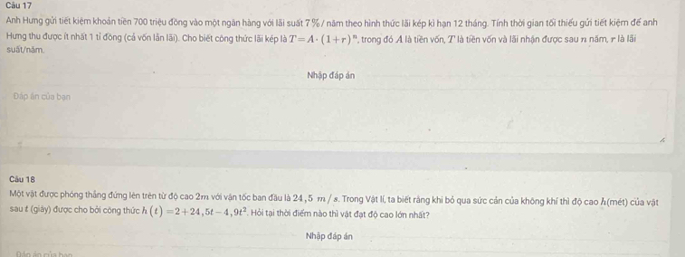 Anh Hưng gửi tiết kiệm khoản tiền 700 triệu đồng vào một ngân hàng với lãi suất 7 % / năm theo hình thức lãi kép kì hạn 12 tháng. Tính thời gian tối thiếu gửi tiết kiệm để anh 
Hưng thu được ít nhất 1 tỉ đồng (cả vốn lẫn lãi). Cho biết công thức lãi kép là T=A· (1+r)^n ', trong đó A là tiền vốn, T là tiền vốn và lãi nhận được sau n năm, r là lãi 
suất/năm. 
Nhập đáp án 
Đáp án của bạn 
Câu 18
Một vật được phóng thẳng đứng lên trên từ độ cao 2m với vận tốc ban đầu là 24,5 m / s. Trong Vật lí, ta biết rằng khi bỏ qua sức cản của không khí thì độ cao h(mét) của vật 
sau # (giây) được cho bởi công thức h(t)=2+24,5t-4,9t^2 Hỏi tại thời điểm nào thì vật đạt độ cao lớn nhất? 
Nhập đáp án