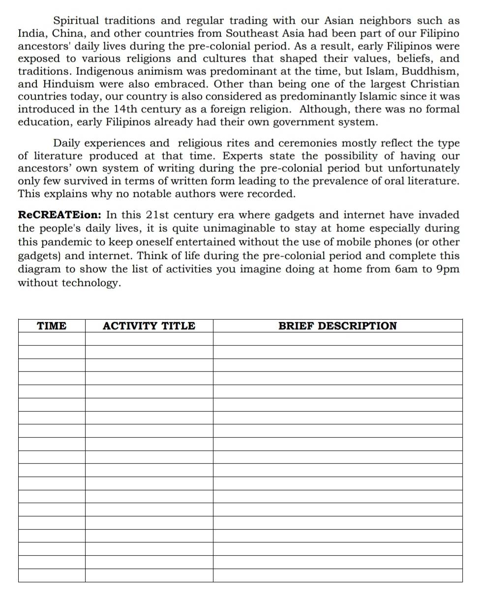Spiritual traditions and regular trading with our Asian neighbors such as 
India, China, and other countries from Southeast Asia had been part of our Filipino 
ancestors' daily lives during the pre-colonial period. As a result, early Filipinos were 
exposed to various religions and cultures that shaped their values, beliefs, and 
traditions. Indigenous animism was predominant at the time, but Islam, Buddhism, 
and Hinduism were also embraced. Other than being one of the largest Christian 
countries today, our country is also considered as predominantly Islamic since it was 
introduced in the 14th century as a foreign religion. Although, there was no formal 
education, early Filipinos already had their own government system. 
Daily experiences and religious rites and ceremonies mostly reflect the type 
of literature produced at that time. Experts state the possibility of having our 
ancestors’ own system of writing during the pre-colonial period but unfortunately 
only few survived in terms of written form leading to the prevalence of oral literature. 
This explains why no notable authors were recorded. 
ReCREATEion: In this 21st century era where gadgets and internet have invaded 
the people's daily lives, it is quite unimaginable to stay at home especially during 
this pandemic to keep oneself entertained without the use of mobile phones (or other 
gadgets) and internet. Think of life during the pre-colonial period and complete this 
diagram to show the list of activities you imagine doing at home from 6am to 9pm
without technology.