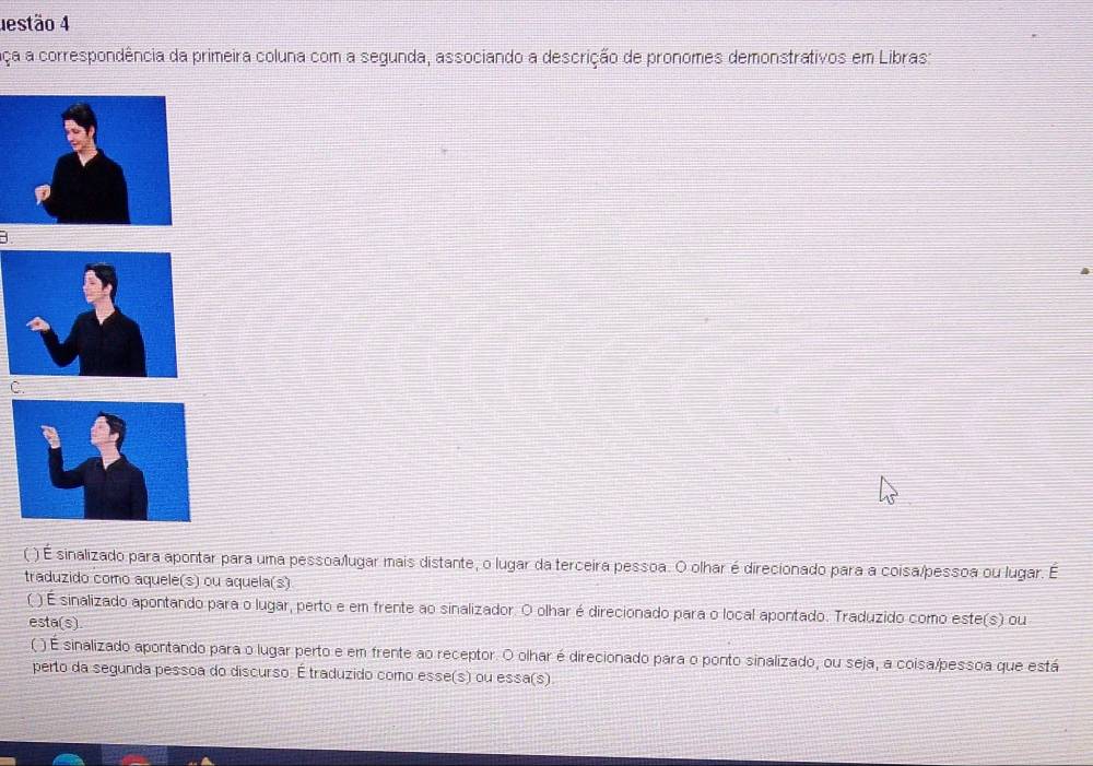 destão 4
aça a correspondência da primeira coluna com a segunda, associando a descrição de pronomes demonstrativos em Libras:
C.
( ) É sinalizado para apontar para uma pessoa/lugar mais distante, o lugar da terceira pessoa. O olhar é direcionado para a coisa/pessoa ou lugar. É
traduzido como aquele(s) ou aquela(s)
( ) É sinalizado apontando para o lugar, perto e em frente ao sinalizador. O olhar é direcionado para o local apontado. Traduzido como este(s) ou
esta(s)
( ) É sinalizado apontando para o lugar perto e em frente ao receptor. O olhar é direcionado para o ponto sinalizado, ou seja, a coisa/pessoa que está
perto da segunda pessoa do discurso. É traduzido como esse(s) ou essa(s).