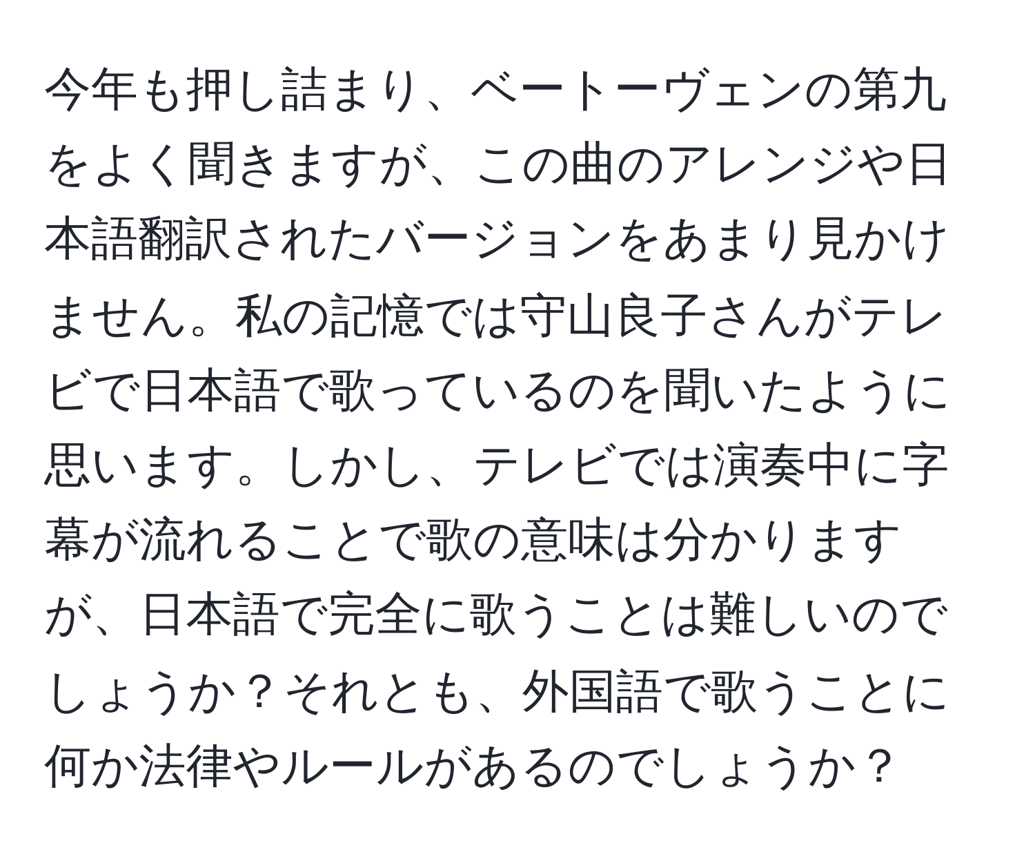 今年も押し詰まり、ベートーヴェンの第九をよく聞きますが、この曲のアレンジや日本語翻訳されたバージョンをあまり見かけません。私の記憶では守山良子さんがテレビで日本語で歌っているのを聞いたように思います。しかし、テレビでは演奏中に字幕が流れることで歌の意味は分かりますが、日本語で完全に歌うことは難しいのでしょうか？それとも、外国語で歌うことに何か法律やルールがあるのでしょうか？