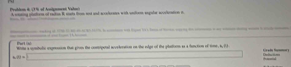 PM 
Problem 4: (3% of Assignment Value) 
A routing platform of radius R starts from rest and accelerates with uniform angular acceleration (. 
omgam n - sking id STR8-52 BE 66-ACB3-3517. I acmnion with Expert YAN Ton of Sorrio, vegring thie intornonn to my shoam chaig wonn to irialycoman. 
Part (a) 
Wrile a symbolic expression that gives the centripetal acceleration on the edge of the platform as a function of time, a.(1) 
Grade Ñummary 
a (i)=□ x_1+x_2= □ /□   Deductiona 
Atential