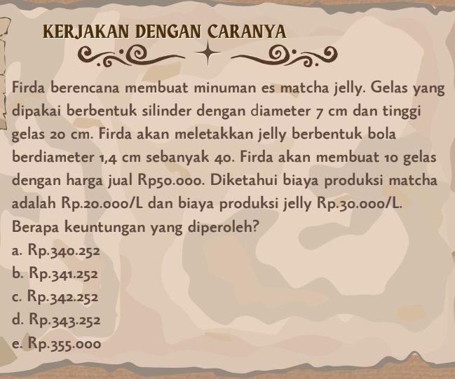 KERJAKAN DENGAN CARANYA
Firda berencana membuat minuman es matcha jelly. Gelas yang
dipakai berbentuk silinder dengan diameter 7 cm dan tinggi
gelas 20 cm. Firda akan meletakkan jelly berbentuk bola
berdiameter 1,4 cm sebanyak 40. Firda akan membuat 10 gelas
dengan harga jual Rp50.000. Diketahui biaya produksi matcha
adalah Rp.20.000/L dan biaya produksi jelly Rp.30.000/L.
Berapa keuntungan yang diperoleh?
a. Rp.340.252
b. Rp.341.252
c. Rp.342.252
d. Rp.343.252
e. Rp.355.000