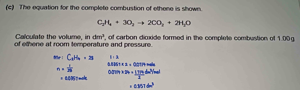 The equation for the complete combustion of ethene is shown.
C_2H_4+3O_2to 2CO_2+2H_2O
Calculate the volume, in dm^3 , of carbon dioxide formed in the complete combustion of 1.00g
of ethene at room temperature and pressure. 
Mr : C_2H_4=28 1:2
n= 1/28 
0.0351* 2= mole
=0.0357m 0.0114* 24= (1.714)/2 dm^3/mol
=0.857dm^3