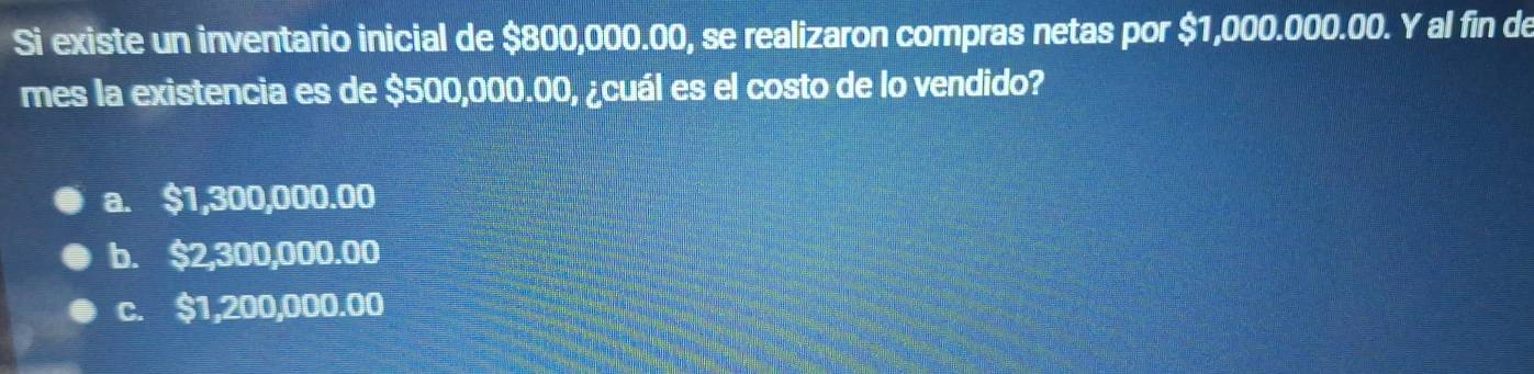 Si existe un inventario inicial de $800,000.00, se realizaron compras netas por $1,000.000.00. Y al fin de
mes la existencia es de $500,000.00, ¿cuál es el costo de lo vendido?
a. $1,300,000.00
b. $2,300,000.00
c. $1,200,000.00