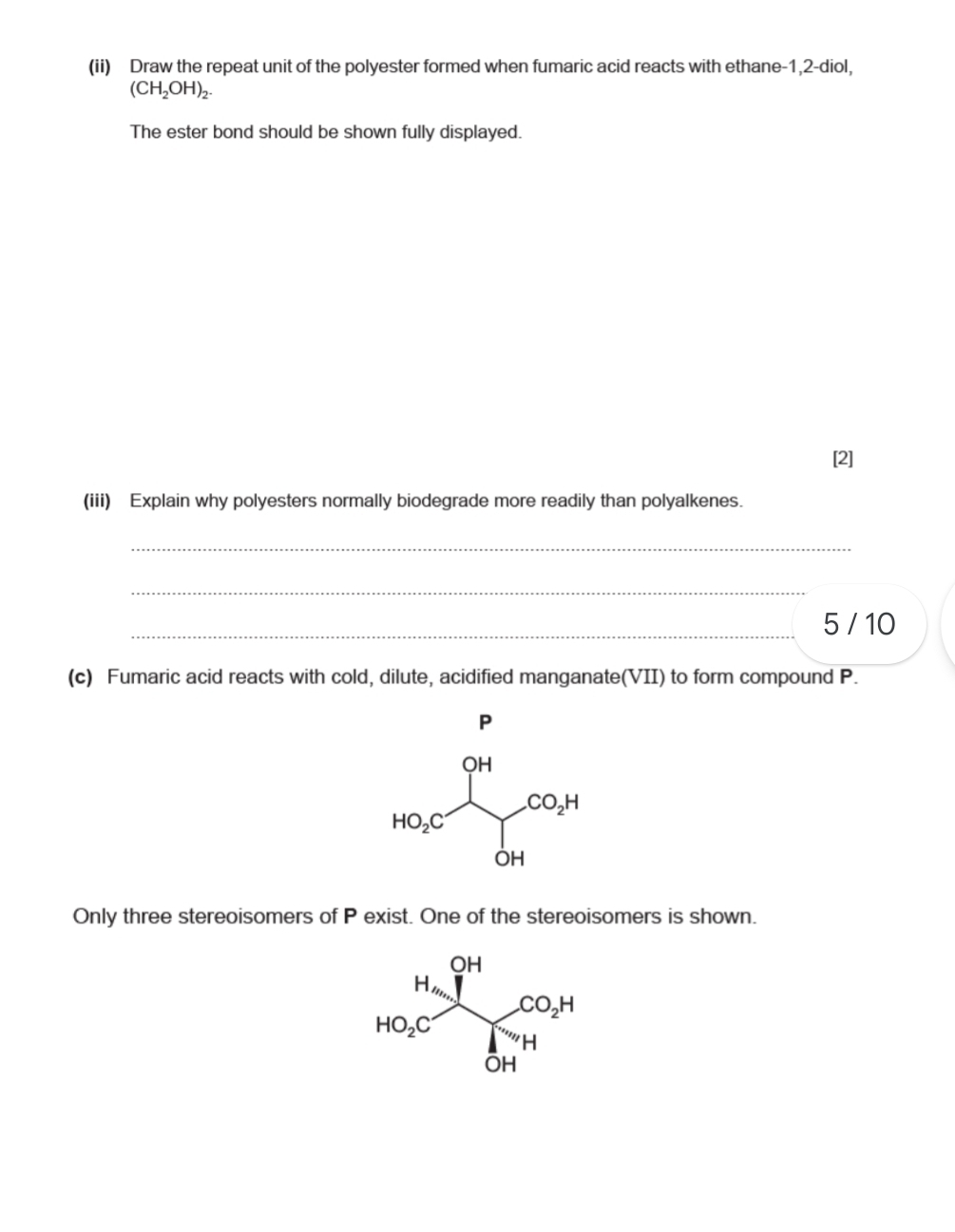 (ii) Draw the repeat unit of the polyester formed when fumaric acid reacts with ethane-1,2-diol,
(CH_2OH)_2.
The ester bond should be shown fully displayed.
[2]
(iii) Explain why polyesters normally biodegrade more readily than polyalkenes.
_
5 / 10
(c) Fumaric acid reacts with cold, dilute, acidified manganate(VII) to form compound P.
Only three stereoisomers of P exist. One of the stereoisomers is shown.