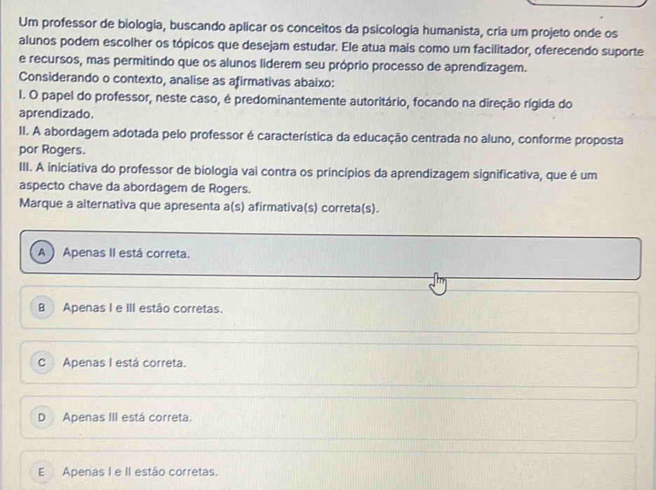 Um professor de biologia, buscando aplicar os conceitos da psicologia humanista, cria um projeto onde os
alunos podem escolher os tópicos que desejam estudar. Ele atua mais como um facilitador, oferecendo suporte
e recursos, mas permitindo que os alunos liderem seu próprio processo de aprendizagem.
Considerando o contexto, analise as afirmativas abaixo:
I. O papel do professor, neste caso, é predominantemente autoritário, focando na direção rígida do
aprendizado.
II. A abordagem adotada pelo professor é característica da educação centrada no aluno, conforme proposta
por Rogers.
III. A iniciativa do professor de biologia vai contra os princípios da aprendizagem significativa, que é um
aspecto chave da abordagem de Rogers.
Marque a alternativa que apresenta a(s) afirmativa(s) correta(s).
A  Apenas II está correta.
B Apenas I e III estão corretas.
C Apenas I está correta.
D Apenas III está correta.
E Apenas I e II estão corretas.