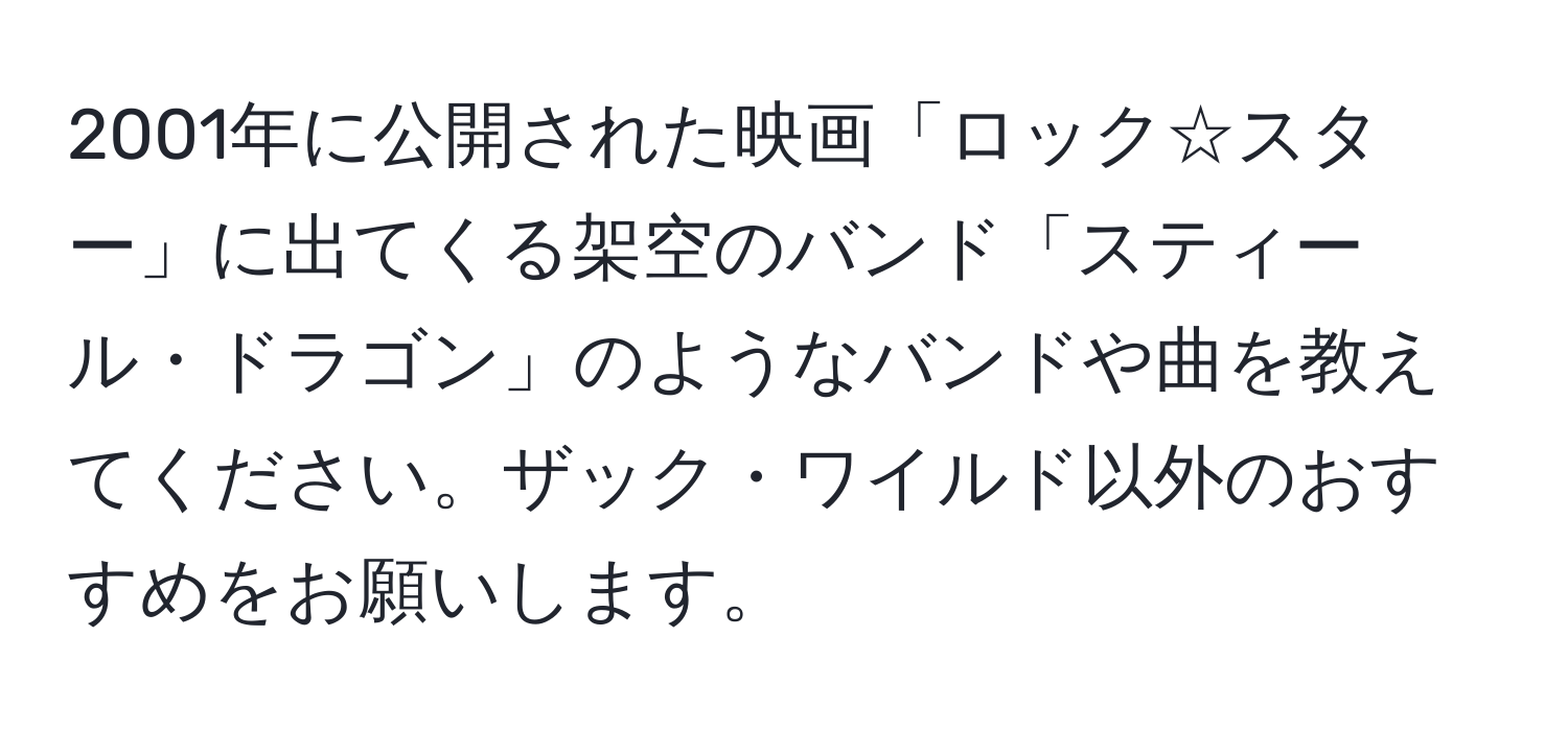 2001年に公開された映画「ロック☆スター」に出てくる架空のバンド「スティール・ドラゴン」のようなバンドや曲を教えてください。ザック・ワイルド以外のおすすめをお願いします。