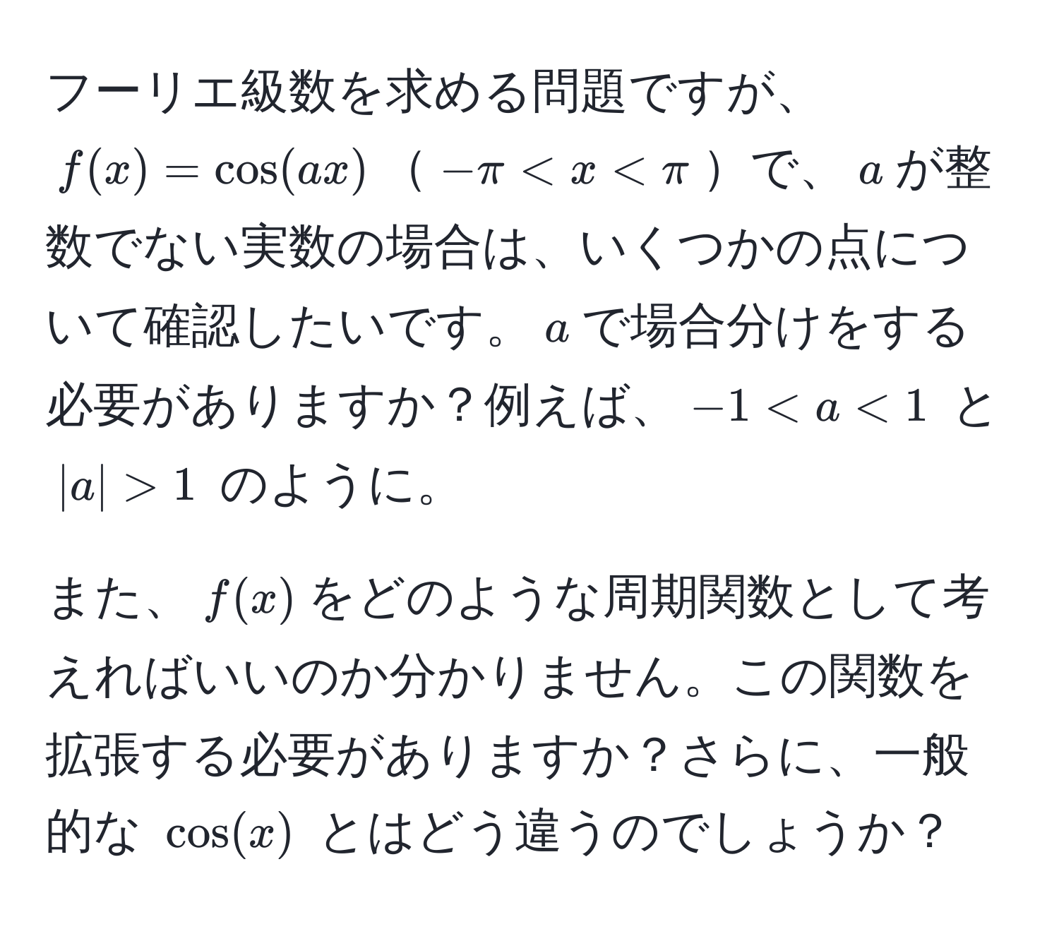 フーリエ級数を求める問題ですが、$f(x) = cos(ax)$$-π < x < π$で、$a$が整数でない実数の場合は、いくつかの点について確認したいです。$a$で場合分けをする必要がありますか？例えば、$-1 < a < 1$ と $|a| > 1$ のように。

また、$f(x)$をどのような周期関数として考えればいいのか分かりません。この関数を拡張する必要がありますか？さらに、一般的な $cos(x)$ とはどう違うのでしょうか？