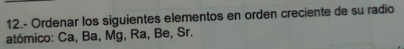 12.- Ordenar los siguientes elementos en orden creciente de su radio 
atómico: Ca, Ba, Mg, Ra, Be, Sr.