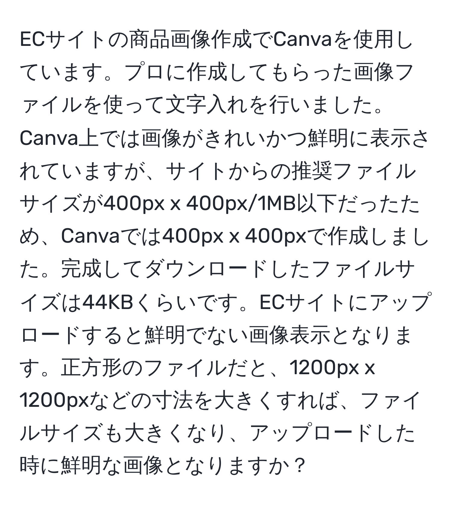 ECサイトの商品画像作成でCanvaを使用しています。プロに作成してもらった画像ファイルを使って文字入れを行いました。Canva上では画像がきれいかつ鮮明に表示されていますが、サイトからの推奨ファイルサイズが400px x 400px/1MB以下だったため、Canvaでは400px x 400pxで作成しました。完成してダウンロードしたファイルサイズは44KBくらいです。ECサイトにアップロードすると鮮明でない画像表示となります。正方形のファイルだと、1200px x 1200pxなどの寸法を大きくすれば、ファイルサイズも大きくなり、アップロードした時に鮮明な画像となりますか？