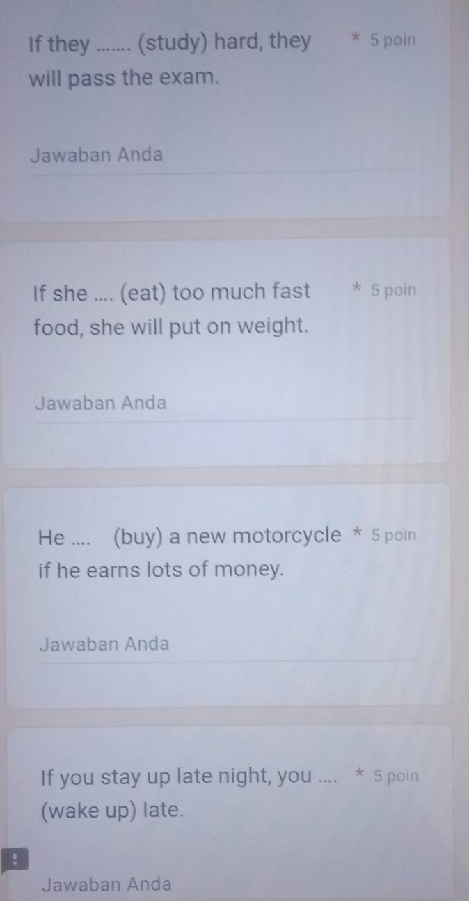 If they ....... (study) hard, they * 5 poin 
will pass the exam. 
Jawaban Anda 
If she .... (eat) too much fast * 5 poin 
food, she will put on weight. 
Jawaban Anda 
He .... (buy) a new motorcycle * 5 poin 
if he earns lots of money. 
Jawaban Anda 
If you stay up late night, you .... * 5 poin 
(wake up) late. 
! 
Jawaban Anda