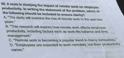 A team is studying the impact of remote work on employee
productivity. In writing the statement of the problem, which of
the following should be included to ensure clarity?
A. "The study will examine the rise of remote work in the past few
years."
B. "This research will explore how remote work affects employee
productivity, including factors such as work-life balance and time
management."
C. "Remote work is becoming a popular trend in many companies."
D. "Employees are expected to work remotely, but their productivity
varies."