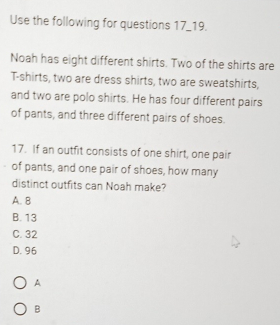 Use the following for questions 17_19.
Noah has eight different shirts. Two of the shirts are
T-shirts, two are dress shirts, two are sweatshirts,
and two are polo shirts. He has four different pairs
of pants, and three different pairs of shoes.
17. If an outfit consists of one shirt, one pair
of pants, and one pair of shoes, how many
distinct outfits can Noah make?
A. 8
B. 13
C. 32
D. 96
A
B