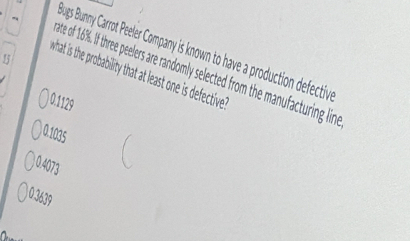 Jugs Bunny Carrot Peeler Company is known to have a production defectiv
15
what is the probability that at least one is defective
ate of 16%. If three peelers are randomly selected from the manufacturing lind
0.1129
0.1035
1.4073
0.3639