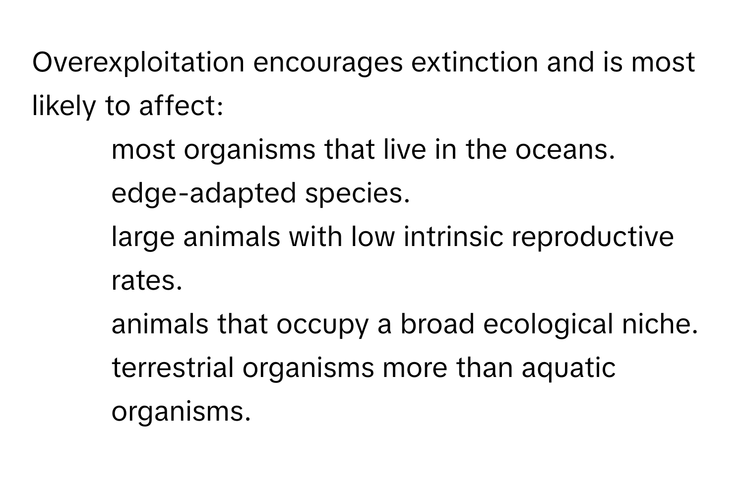 Overexploitation encourages extinction and is most likely to affect:

1. most organisms that live in the oceans.
2. edge-adapted species.
3. large animals with low intrinsic reproductive rates.
4. animals that occupy a broad ecological niche.
5. terrestrial organisms more than aquatic organisms.