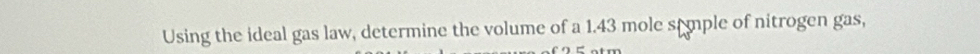 Using the ideal gas law, determine the volume of a 1.43 mole stmple of nitrogen gas,