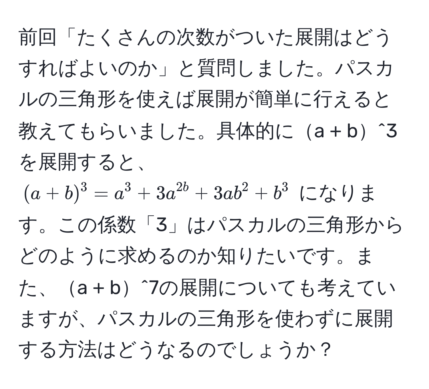 前回「たくさんの次数がついた展開はどうすればよいのか」と質問しました。パスカルの三角形を使えば展開が簡単に行えると教えてもらいました。具体的にa + b^3を展開すると、$ (a + b)^3 = a^3 + 3a^2b + 3ab^2 + b^3 $ になります。この係数「3」はパスカルの三角形からどのように求めるのか知りたいです。また、a + b^7の展開についても考えていますが、パスカルの三角形を使わずに展開する方法はどうなるのでしょうか？