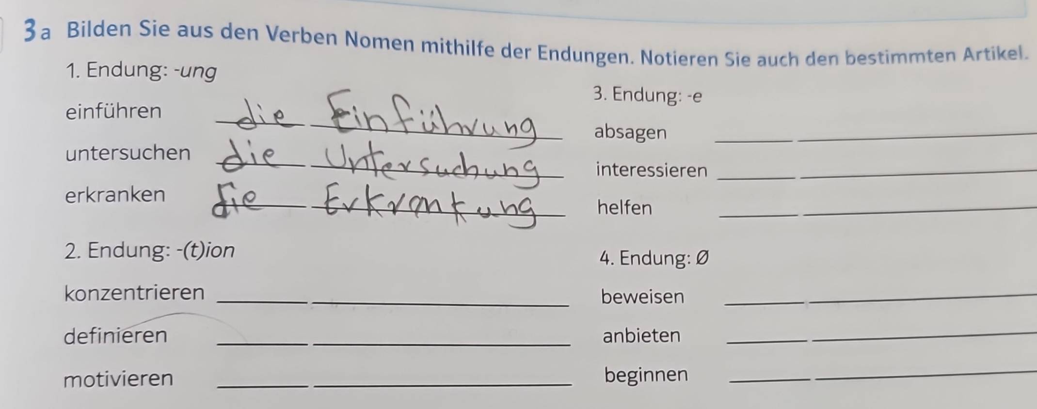 3a Bilden Sie aus den Verben Nomen mithilfe der Endungen. Notieren Sie auch den bestimmten Artikel. 
1. Endung: -ung 3. Endung: -e 
_ 
einführen_ 
absagen_ 
untersuchen_ 
interessieren__ 
_ 
erkranken 
helfen 
_ 
2. Endung: -(t)ion 
4. Endung: 
konzentrieren _beweisen_ 
definieren _anbieten 
_ 
motivieren _beginnen 
_