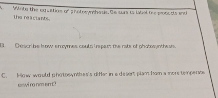 Write the equation of photosynthesis. Be sure to label the products and 
the reactants. 
B. Describe how enzymes could impact the rate of photosynthesis. 
C. How would photosynthesis differ in a desert plant from a more temperate 
environment?