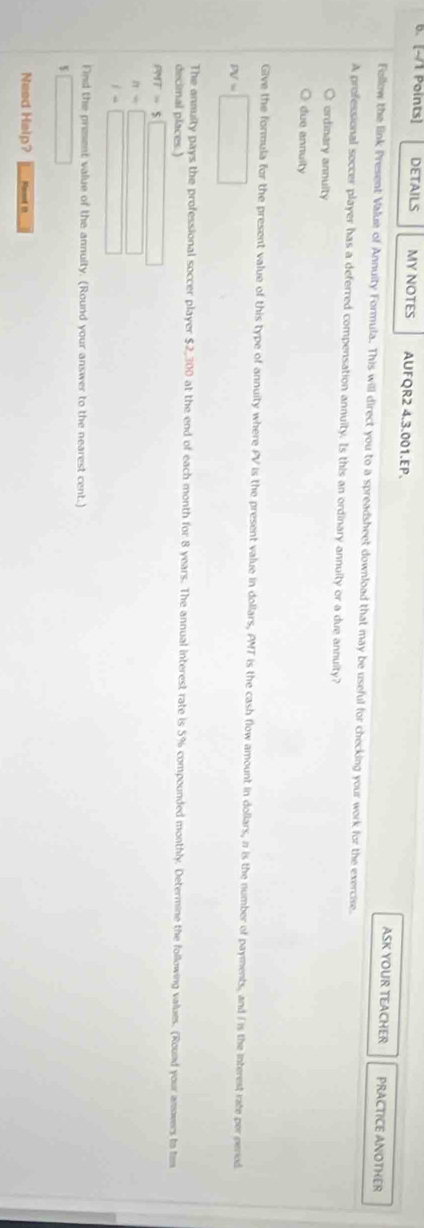 DETAILS MY NOTES AUFQR2 4.3.001.EP. ASK YOUR TEACHER
PRACTICE ANOTHER
Follow the link Present Value of Annuity Formula. This will direct you to a spreadsheet download that may be useful for checking your work for the exercise.
A professional soccer player has a deferred compensation annuity. Is this an ordinary annuity or a due annuity?
ordinary annulty
due annuity
Give the formula for the present value of this type of annuity where PV is the present value in dollars, PMT is the cash flow amount in dollars, n is the number of payments, and I is the interest rate per period
PV=□
The annulty pays the professional soccer player $2,300 at the end of each month for 8 years. The annual interest rate is 5% compounded monthly. Determine the following values. (Round your anowers to tem
decimal places.)
PMT=$□
n=□
l=□
Find the prezsent value of the annuity. (Round your answer to the nearest cent.)
$□
Need Help? Rod