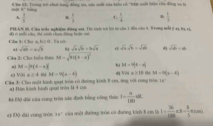 Trong trò chơi tung đồng xu, xác suất của biến cố ''Mặt xuất hiện của đồng xu là
mặt S'' bằng
A.  1/5   1/3   1/4   1/2 
B.
C.
D.
PHÀN II. Câu trắc nghiệm đúng sai. Thí sinh trả lời từ câu 1 đến câu 4. Trong mỗi ý a), b), c),
d) ở mỗi câu, thí sinh chọn đúng hoặc sai.
Câu 1: Cho a,b≥ 0. Ta có:
a) sqrt(ab)=asqrt(b) b) sqrt(a)sqrt(b)=bsqrt(a) c) sqrt(a).sqrt(b)=sqrt(ab) d) sqrt(ab)=ab
Câu 2: Cho biểu thức M=sqrt(81(4-a)^2)
a) M=|9(4-a)|
b) M=9|4-a|
c) Với a≥ 4 thì M=9(a-4) d) Với a≥ 10 thì M=9(a-4)
Câu 3: Cho một hình quạt tròn có đường kính 8 cm, ứng với cung tròn 36°
a) Bán kính hình quạt tròn là 4 cm
b) Độ dài của cung tròn xác định bằng công thức l= n/180 π R. 
c) Độ dài cung tròn 36° của một đường tròn có đường kính 8 cm là l= 36/180 π .8= 8/5 π (cm).