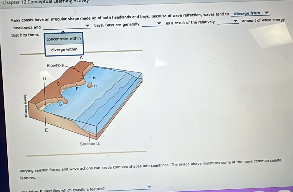 Chapter 12 Conceptual Learning Attivily 
Many coasts have an irregular shape made up of both headlands and bays. Because of wave refraction, waves tend to _diverge from 
headlands and _bays. Bays are generally _as a result of the relatively _amount of wave energy 
_ 
Varying seismic forces and wave actions can erode complex shapes into coastlines. The image above illustrates some of the more common coastal 
features. 
ter identifies which coastline feature? 
_