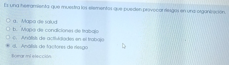 Es una herramienta que muestra los elementos que pueden provocar riesgos en una organización.
a. Mapa de salud
b. Mapa de condiciones de trabajo
c. Análisis de actividades en el trabajo
d. Análisis de factores de riesgo
Borrar mi elección