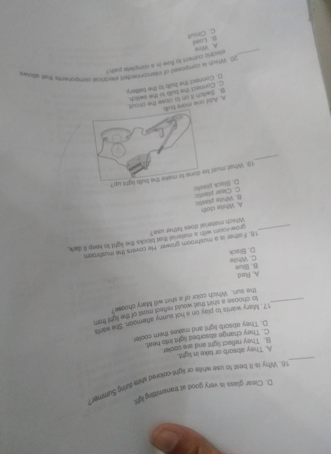 D. Clear glass is very good at transmitting light.
_
16. Why is it best to use white or light-colored shirts during Summer
A. They absorb or take in light.
B. They reflect light and are cooler.
C. They change absorbed light into heat.
D. They absorb light and makes them cooler.
17. Mary wants to play on a hot sunny afternoon. She wants
_to choose a shirt that would reflect most of the light from
the sun. Which color of a shirt will Mary choose?
A. Red
B. Blue
C. White
D. Black
18. Father is a mushroom grower. He covers the mushroom
_grow-room with a material that blocks the light to keep it dark.
Which material does father use?
A. White cloth
B. White plastic
C. Clear plastic
D. Black plastic
_
19. What must
A. Add one more
B. Switch it on to close the circuit.
C. Connect the bulb to the switch.
D. Connect the buib to the battery.
20. Which is composed of interconnected electrical components that allows
_electric current to flow in a complete path?
A. Wire
B. Load
C. Circuit