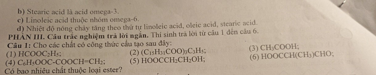 b) Stearic acid là acid omega -3.
c) Linoleic acid thuộc nhóm omega -6.
d) Nhiệt độ nóng chảy tăng theo thứ tự linoleic acid, oleic acid, stearic acid.
PHẢN III. Câu trắc nghiệm trả lời ngắn. Thí sinh trả lời từ câu 1 đến câu 6.
Câu 1: Cho các chất có công thức cấu tạo sau đây:
(3) CH_3C
(1) HCO OC_2H_5; (2) (C_15H_31COO)_3C_3H_5 OOH;
(4) 6 H₅O ( OC-COOCH=CH_2; (5) HO OCCH_2CH_2OH; 
(6) HOOCCH(CH₃)CHO;
Có bao nhiêu chất thuộc loại ester?