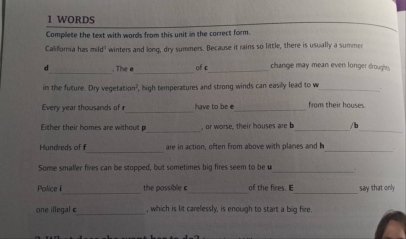 WORDS 
Complete the text with words from this unit in the correct form. 
California has mild^1 winters and long, dry summers. Because it rains so little, there is usually a summer 
__ 
d . The e ofc_ 
change may mean even longer droughts 
in the future. Dry vegetation², high temperatures and strong winds can easily lead to w_ 
· 
Every year thousands of r_ have to be e_ 
from their houses. 
Either their homes are without p_ , or worse, their houses are b_ /b_ 
_ 
Hundreds of f are in action, often from above with planes and h_ 
Some smaller fires can be stopped, but sometimes big fires seem to beu_ 
· 
Police i_ the possible c_ of the fires. E_ say that only 
one illegal c_ , which is lit carelessly, is enough to start a big fire.